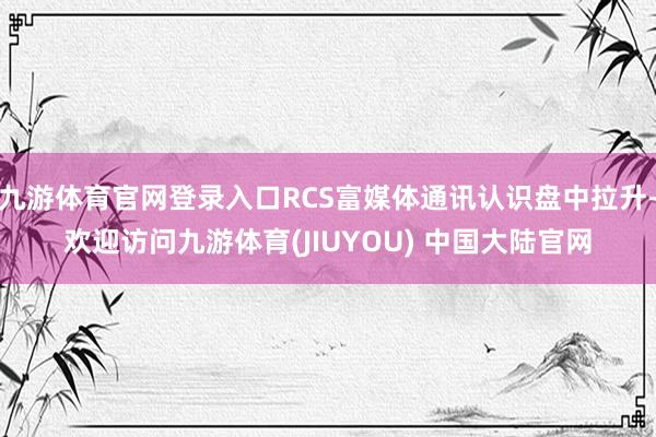 九游体育官网登录入口RCS富媒体通讯认识盘中拉升-欢迎访问九游体育(JIUYOU) 中国大陆官网
