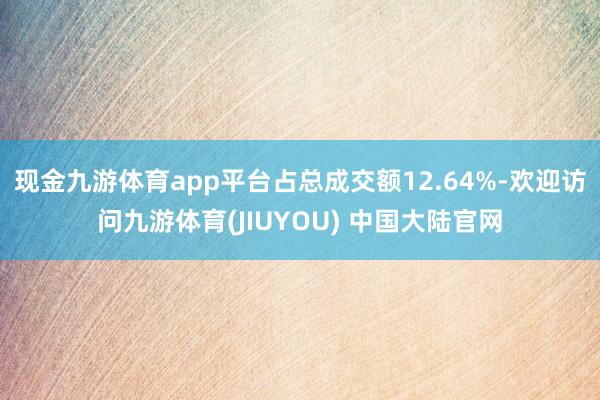 现金九游体育app平台占总成交额12.64%-欢迎访问九游体育(JIUYOU) 中国大陆官网