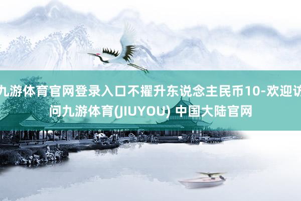 九游体育官网登录入口不擢升东说念主民币10-欢迎访问九游体育(JIUYOU) 中国大陆官网