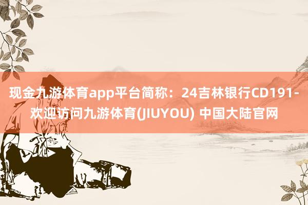 现金九游体育app平台简称：24吉林银行CD191-欢迎访问九游体育(JIUYOU) 中国大陆官网