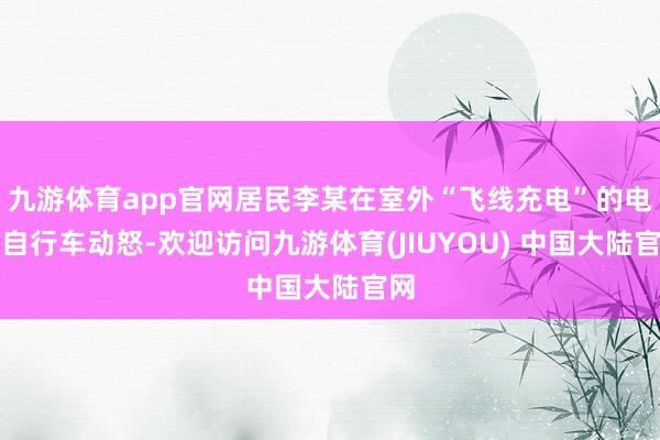 九游体育app官网居民李某在室外“飞线充电”的电动自行车动怒-欢迎访问九游体育(JIUYOU) 中国大陆官网