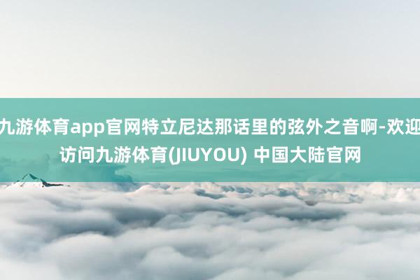 九游体育app官网特立尼达那话里的弦外之音啊-欢迎访问九游体育(JIUYOU) 中国大陆官网