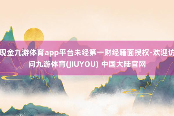 现金九游体育app平台未经第一财经籍面授权-欢迎访问九游体育(JIUYOU) 中国大陆官网