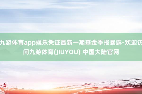 九游体育app娱乐凭证最新一期基金季报暴露-欢迎访问九游体育(JIUYOU) 中国大陆官网