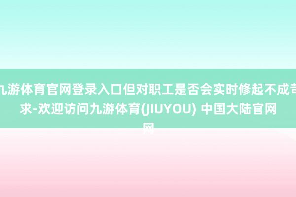九游体育官网登录入口但对职工是否会实时修起不成苛求-欢迎访问九游体育(JIUYOU) 中国大陆官网