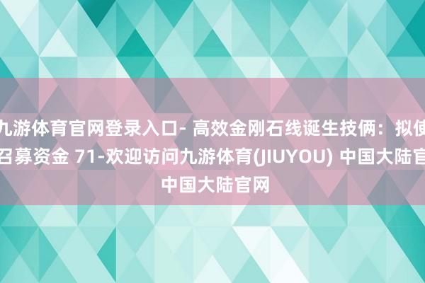 九游体育官网登录入口- 高效金刚石线诞生技俩：拟使用召募资金 71-欢迎访问九游体育(JIUYOU) 中国大陆官网