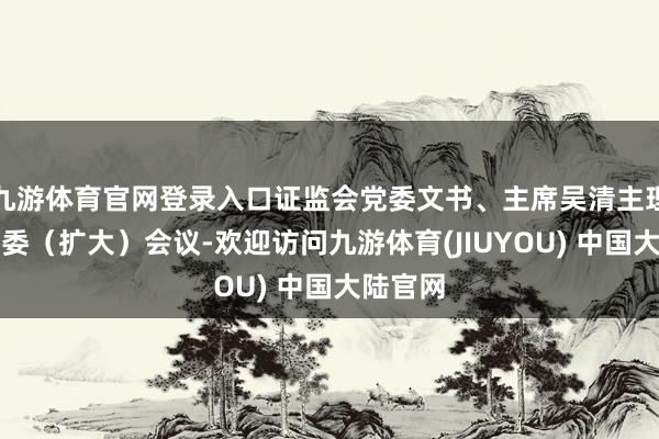 九游体育官网登录入口证监会党委文书、主席吴清主理召开党委（扩大）会议-欢迎访问九游体育(JIUYOU) 中国大陆官网