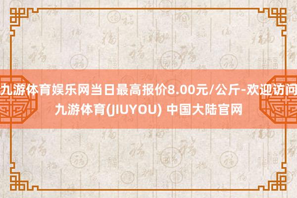 九游体育娱乐网当日最高报价8.00元/公斤-欢迎访问九游体育(JIUYOU) 中国大陆官网