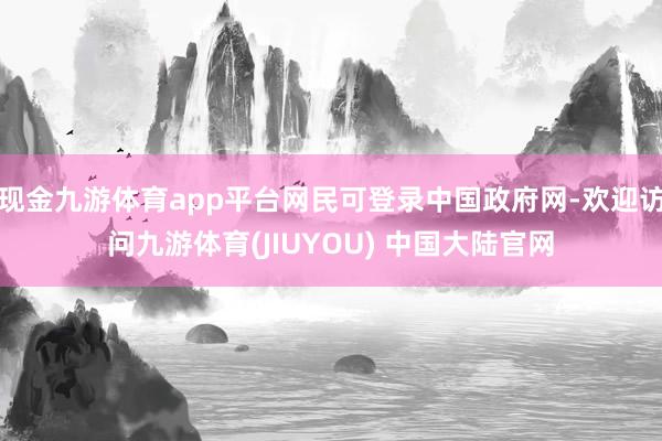 现金九游体育app平台网民可登录中国政府网-欢迎访问九游体育(JIUYOU) 中国大陆官网