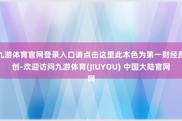 九游体育官网登录入口请点击这里此本色为第一财经原创-欢迎访问九游体育(JIUYOU) 中国大陆官网