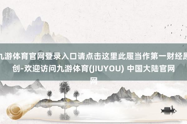 九游体育官网登录入口请点击这里此履当作第一财经原创-欢迎访问九游体育(JIUYOU) 中国大陆官网