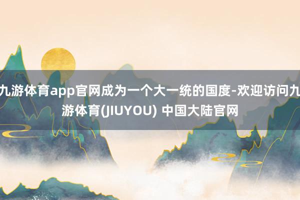 九游体育app官网成为一个大一统的国度-欢迎访问九游体育(JIUYOU) 中国大陆官网