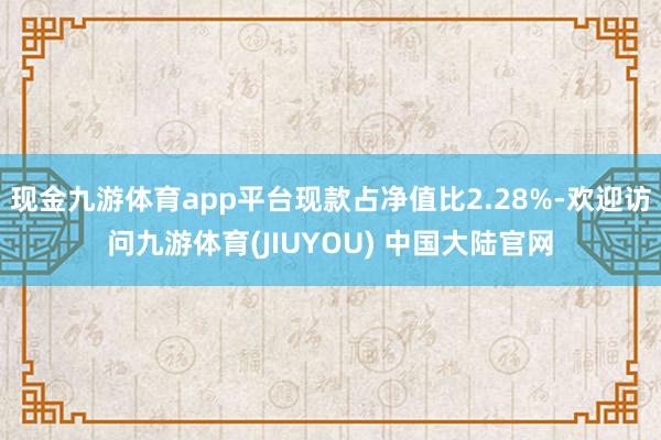 现金九游体育app平台现款占净值比2.28%-欢迎访问九游体育(JIUYOU) 中国大陆官网