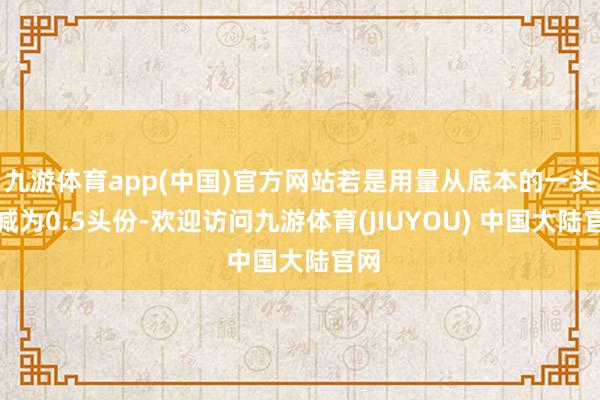 九游体育app(中国)官方网站若是用量从底本的一头份减为0.5头份-欢迎访问九游体育(JIUYOU) 中国大陆官网