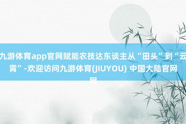 九游体育app官网赋能农技达东谈主从“田头”到“云霄”-欢迎访问九游体育(JIUYOU) 中国大陆官网