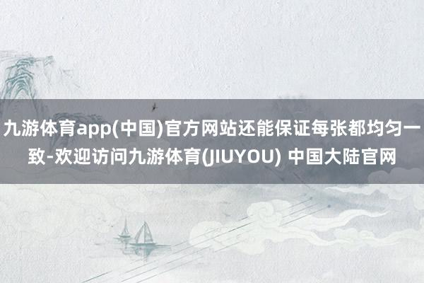 九游体育app(中国)官方网站还能保证每张都均匀一致-欢迎访问九游体育(JIUYOU) 中国大陆官网