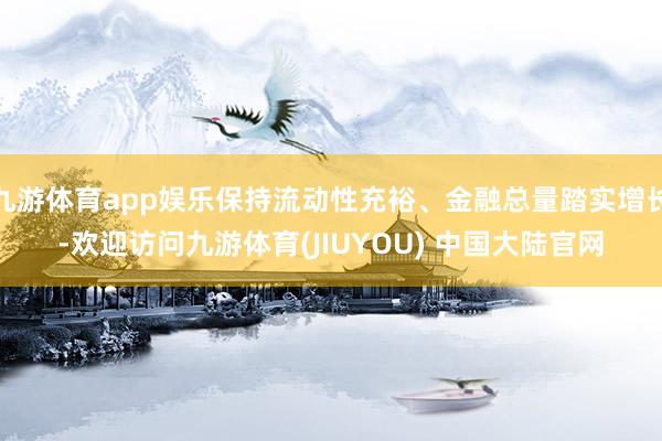 九游体育app娱乐保持流动性充裕、金融总量踏实增长-欢迎访问九游体育(JIUYOU) 中国大陆官网