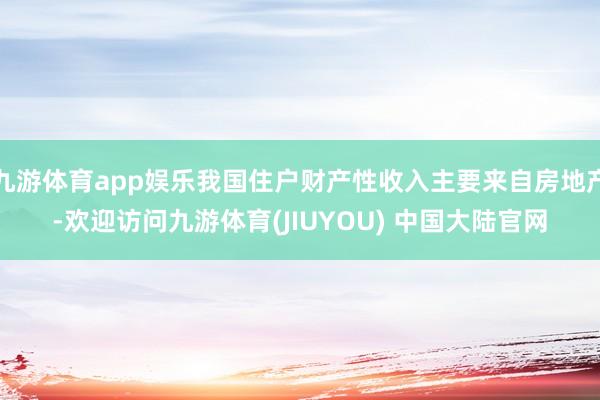 九游体育app娱乐我国住户财产性收入主要来自房地产-欢迎访问九游体育(JIUYOU) 中国大陆官网
