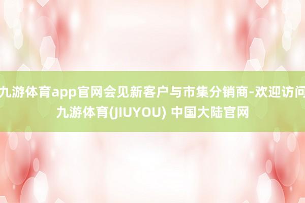 九游体育app官网会见新客户与市集分销商-欢迎访问九游体育(JIUYOU) 中国大陆官网