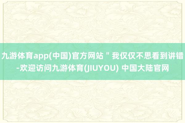 九游体育app(中国)官方网站＂我仅仅不思看到讲错-欢迎访问九游体育(JIUYOU) 中国大陆官网