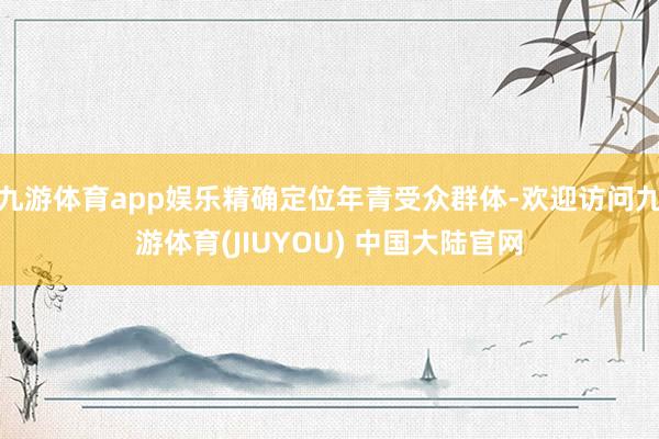 九游体育app娱乐精确定位年青受众群体-欢迎访问九游体育(JIUYOU) 中国大陆官网