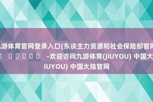 九游体育官网登录入口　　(东谈主力资源和社会保险部官网)      		  					  -欢迎访问九游体育(JIUYOU) 中国大陆官网