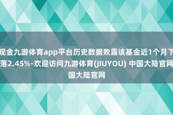 现金九游体育app平台历史数据败露该基金近1个月下落2.45%-欢迎访问九游体育(JIUYOU) 中国大陆官网