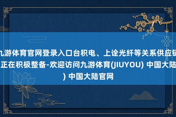 九游体育官网登录入口台积电、上诠光纤等关系供应链公司正在积极整备-欢迎访问九游体育(JIUYOU) 中国大陆官网