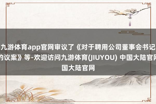 九游体育app官网审议了《对于聘用公司董事会书记的议案》等-欢迎访问九游体育(JIUYOU) 中国大陆官网