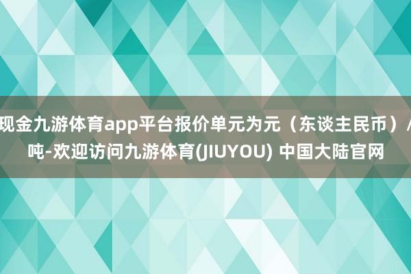现金九游体育app平台报价单元为元（东谈主民币）/吨-欢迎访问九游体育(JIUYOU) 中国大陆官网