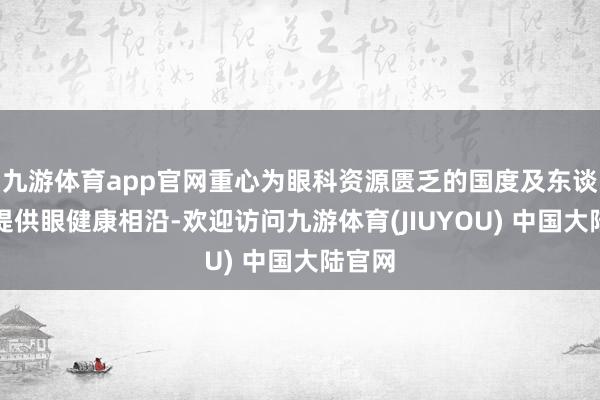 九游体育app官网重心为眼科资源匮乏的国度及东谈主民提供眼健康相沿-欢迎访问九游体育(JIUYOU) 中国大陆官网