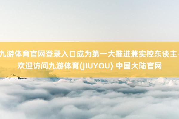 九游体育官网登录入口成为第一大推进兼实控东谈主-欢迎访问九游体育(JIUYOU) 中国大陆官网