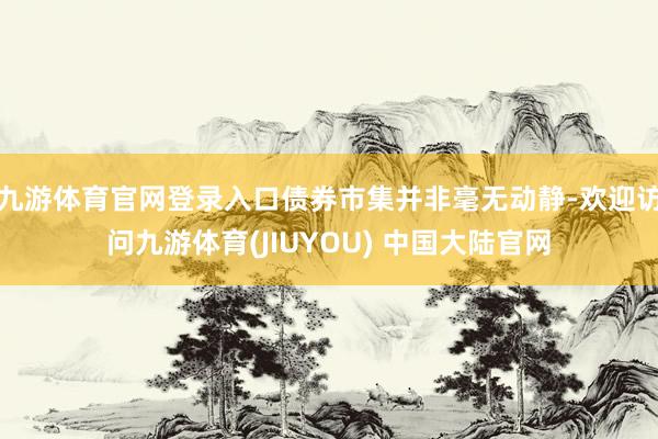 九游体育官网登录入口债券市集并非毫无动静-欢迎访问九游体育(JIUYOU) 中国大陆官网
