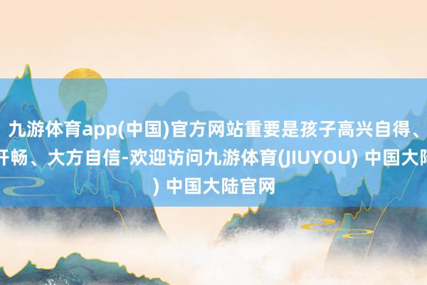 九游体育app(中国)官方网站重要是孩子高兴自得、无邪开畅、大方自信-欢迎访问九游体育(JIUYOU) 中国大陆官网