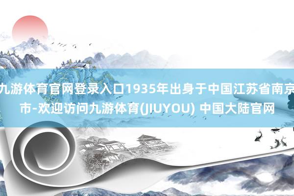 九游体育官网登录入口1935年出身于中国江苏省南京市-欢迎访问九游体育(JIUYOU) 中国大陆官网
