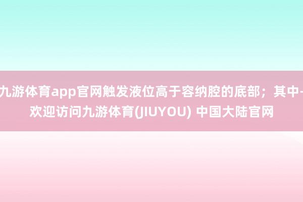 九游体育app官网触发液位高于容纳腔的底部；其中-欢迎访问九游体育(JIUYOU) 中国大陆官网