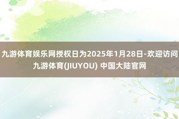 九游体育娱乐网授权日为2025年1月28日-欢迎访问九游体育(JIUYOU) 中国大陆官网