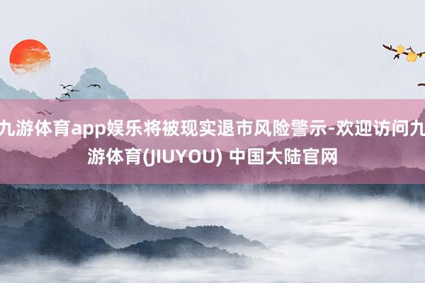 九游体育app娱乐将被现实退市风险警示-欢迎访问九游体育(JIUYOU) 中国大陆官网