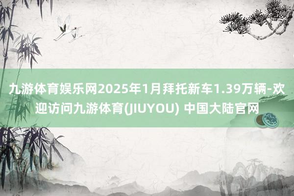 九游体育娱乐网2025年1月拜托新车1.39万辆-欢迎访问九游体育(JIUYOU) 中国大陆官网