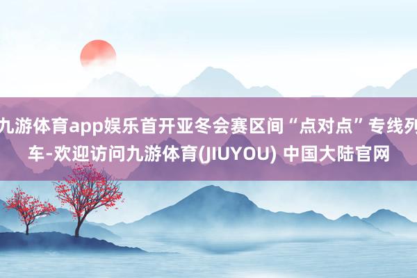 九游体育app娱乐首开亚冬会赛区间“点对点”专线列车-欢迎访问九游体育(JIUYOU) 中国大陆官网