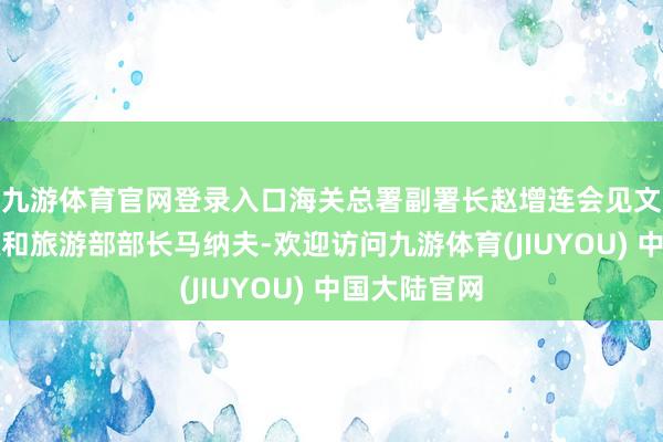 九游体育官网登录入口海关总署副署长赵增连会见文莱低级资源和旅游部部长马纳夫-欢迎访问九游体育(JIUYOU) 中国大陆官网