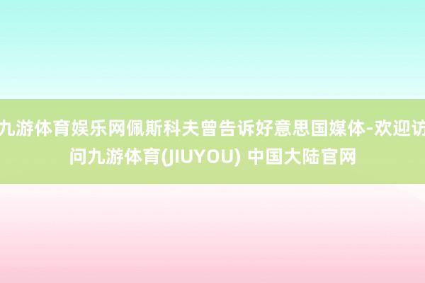 九游体育娱乐网佩斯科夫曾告诉好意思国媒体-欢迎访问九游体育(JIUYOU) 中国大陆官网
