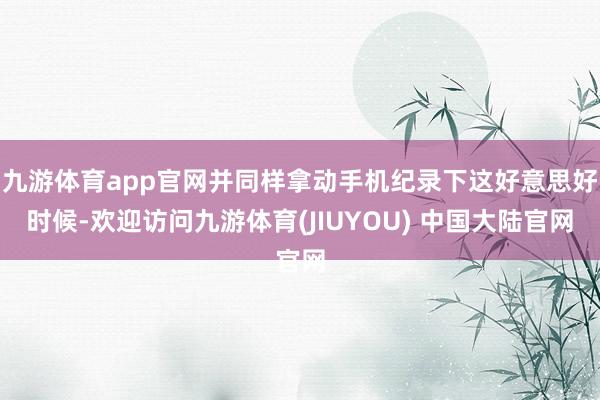 九游体育app官网并同样拿动手机纪录下这好意思好时候-欢迎访问九游体育(JIUYOU) 中国大陆官网