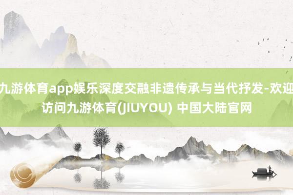 九游体育app娱乐深度交融非遗传承与当代抒发-欢迎访问九游体育(JIUYOU) 中国大陆官网