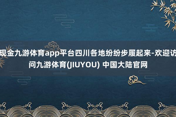 现金九游体育app平台四川各地纷纷步履起来-欢迎访问九游体育(JIUYOU) 中国大陆官网
