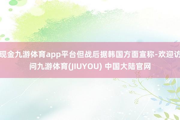 现金九游体育app平台但战后据韩国方面宣称-欢迎访问九游体育(JIUYOU) 中国大陆官网