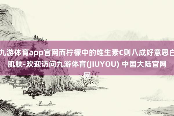 九游体育app官网而柠檬中的维生素C则八成好意思白肌肤-欢迎访问九游体育(JIUYOU) 中国大陆官网