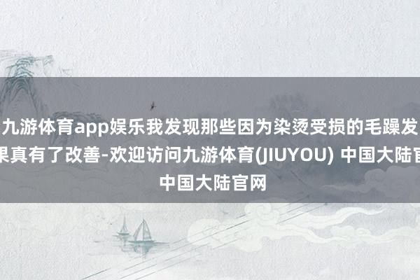九游体育app娱乐我发现那些因为染烫受损的毛躁发质果真有了改善-欢迎访问九游体育(JIUYOU) 中国大陆官网