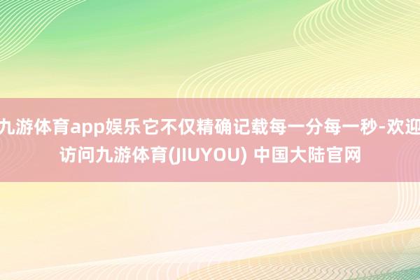 九游体育app娱乐它不仅精确记载每一分每一秒-欢迎访问九游体育(JIUYOU) 中国大陆官网