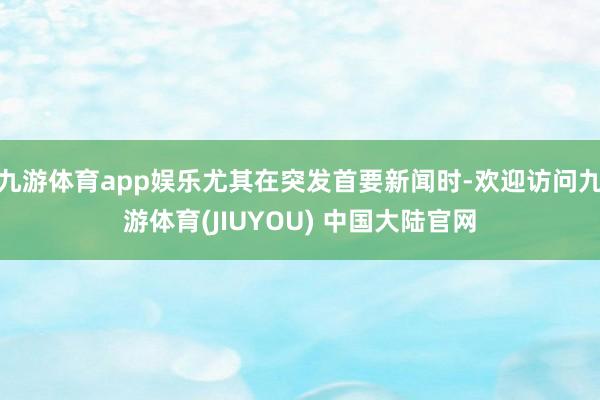 九游体育app娱乐尤其在突发首要新闻时-欢迎访问九游体育(JIUYOU) 中国大陆官网